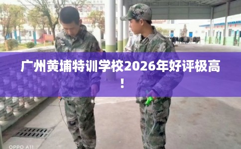 广州黄埔特训学校2026年好评极高！
