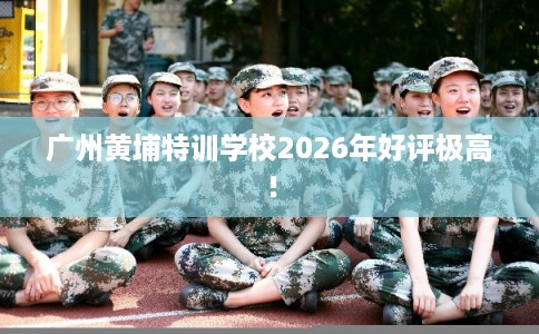 广州黄埔特训学校2026年好评极高！