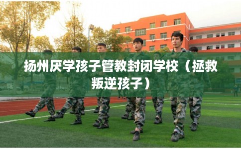 扬州厌学孩子管教封闭学校（拯救叛逆孩子）