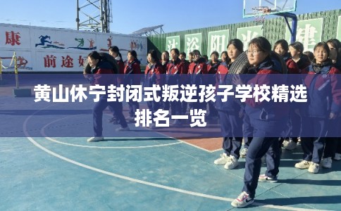 黄山休宁封闭式叛逆孩子学校精选排名一览 黄山休宁封闭式叛逆孩子学校精选排名一览