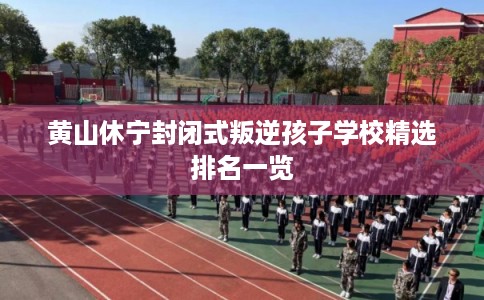 黄山休宁封闭式叛逆孩子学校精选排名一览