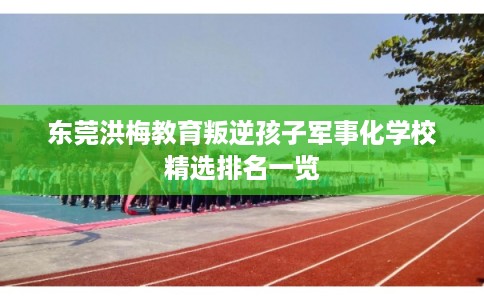 东莞洪梅教育叛逆孩子军事化学校精选排名一览