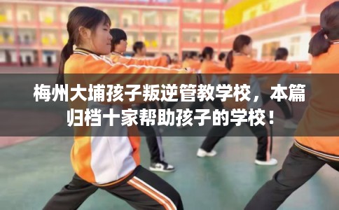 梅州大埔孩子叛逆管教学校，本篇归档十家帮助孩子的学校！