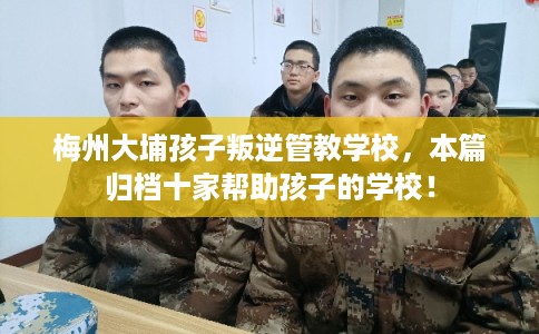 梅州大埔孩子叛逆管教学校，本篇归档十家帮助孩子的学校！