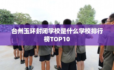 台州玉环封闭学校是什么学校排行榜TOP10 台州玉环封闭学校是什么学校排行榜TOP10