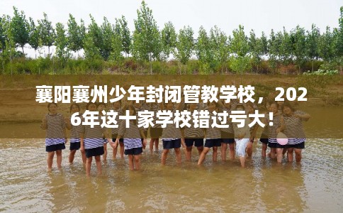 襄阳襄州少年封闭管教学校，2026年这十家学校错过亏大！
