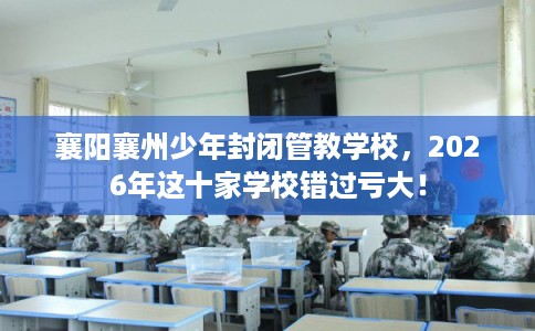 襄阳襄州少年封闭管教学校，2026年这十家学校错过亏大！