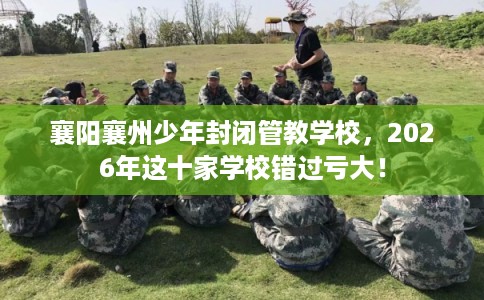 襄阳襄州少年封闭管教学校，2026年这十家学校错过亏大！