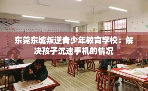 东莞东城叛逆青少年教育学校:解决孩子沉迷手机的情况 东莞东城叛逆青少年教育学校:解决孩子沉迷手机的情况