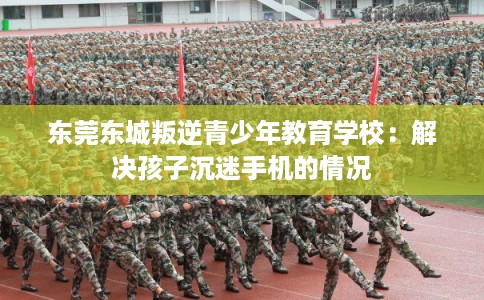 东莞东城叛逆青少年教育学校:解决孩子沉迷手机的情况 东莞东城叛逆青少年教育学校:解决孩子沉迷手机的情况