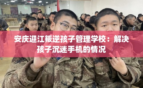 安庆迎江叛逆孩子管理学校：解决孩子沉迷手机的情况