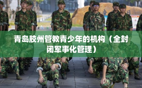 青岛胶州管教青少年的机构(全封闭军事化管理) 青岛胶州管教青少年的机构(全封闭军事化管理)