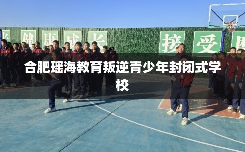 合肥瑶海教育叛逆青少年封闭式学校