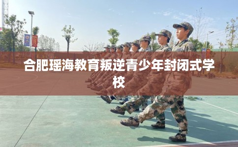 合肥瑶海教育叛逆青少年封闭式学校