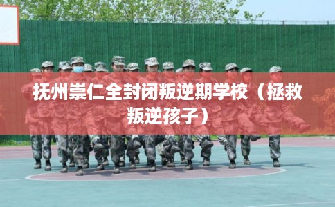 抚州崇仁全封闭叛逆期学校（拯救叛逆孩子）