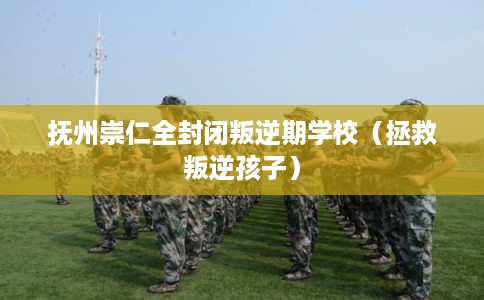 抚州崇仁全封闭叛逆期学校（拯救叛逆孩子）