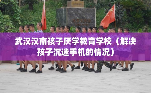 武汉汉南孩子厌学教育学校（解决孩子沉迷手机的情况）