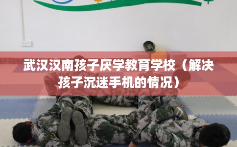 武汉汉南孩子厌学教育学校（解决孩子沉迷手机的情况）