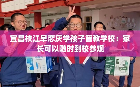 宜昌枝江早恋厌学孩子管教学校:家长可以随时到校参观 宜昌枝江早恋厌学孩子管教学校:家长可以随时到校参观