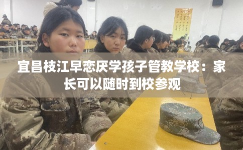 宜昌枝江早恋厌学孩子管教学校:家长可以随时到校参观 宜昌枝江早恋厌学孩子管教学校:家长可以随时到校参观