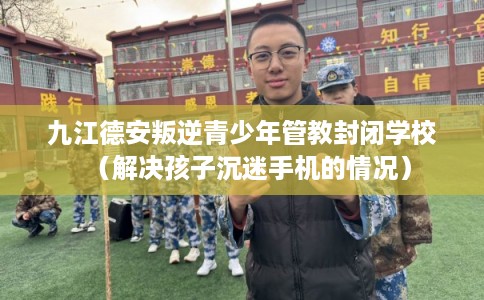 九江德安叛逆青少年管教封闭学校（解决孩子沉迷手机的情况）