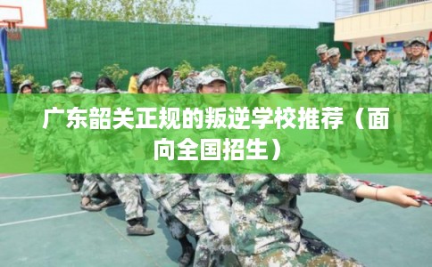 广东韶关正规的叛逆学校推荐（面向全国招生）