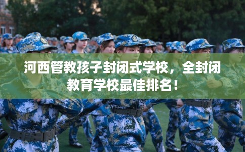 河西管教孩子封闭式学校,全封闭教育学校最佳排名! 河西管教孩子封闭式学校,全封闭教育学校最佳排名!