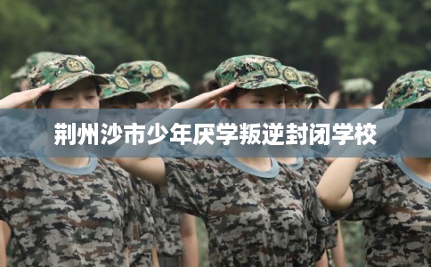 荆州沙市少年厌学叛逆封闭学校