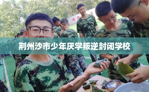 荆州沙市少年厌学叛逆封闭学校