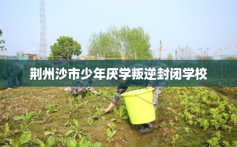 荆州沙市少年厌学叛逆封闭学校