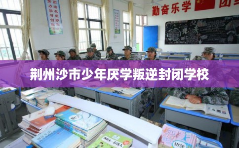 荆州沙市少年厌学叛逆封闭学校