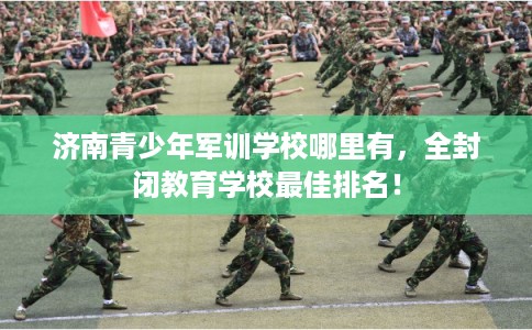 济南青少年军训学校哪里有,全封闭教育学校最佳排名! 济南青少年军训学校哪里有,全封闭教育学校最佳排名!