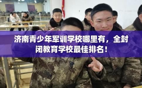 济南青少年军训学校哪里有，全封闭教育学校最佳排名！