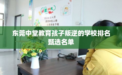 东莞中堂教育孩子叛逆的学校排名甄选名单 东莞中堂教育孩子叛逆的学校排名甄选名单