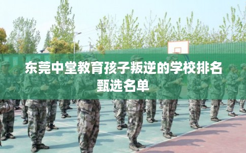 东莞中堂教育孩子叛逆的学校排名甄选名单 东莞中堂教育孩子叛逆的学校排名甄选名单