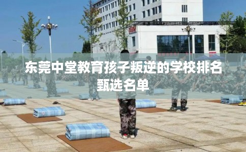 东莞中堂教育孩子叛逆的学校排名甄选名单