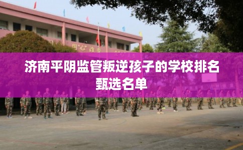 济南平阴监管叛逆孩子的学校排名甄选名单