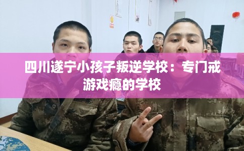 四川遂宁小孩子叛逆学校：专门戒游戏瘾的学校