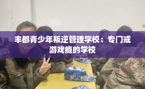 丰都青少年叛逆管理学校:专门戒游戏瘾的学校 丰都青少年叛逆管理学校:专门戒游戏瘾的学校