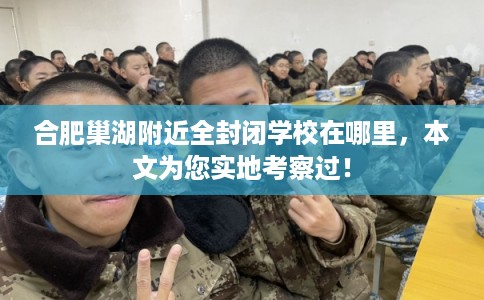 合肥巢湖附近全封闭学校在哪里，本文为您实地考察过！