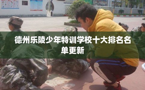 德州乐陵少年特训学校十大排名名单更新