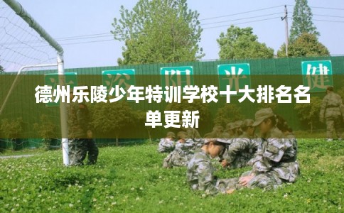 德州乐陵少年特训学校十大排名名单更新