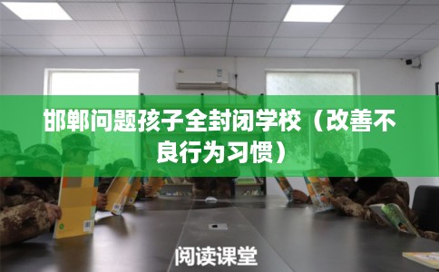 邯郸问题孩子全封闭学校(改善不良行为习惯) 邯郸问题孩子全封闭学校(改善不良行为习惯)