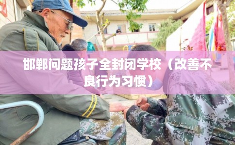 邯郸问题孩子全封闭学校（改善不良行为习惯）