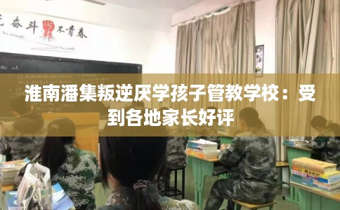 淮南潘集叛逆厌学孩子管教学校:受到各地家长好评 淮南潘集叛逆厌学孩子管教学校:受到各地家长好评