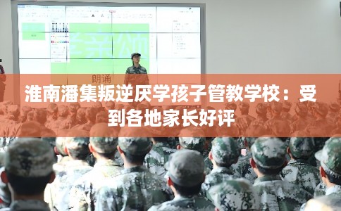 淮南潘集叛逆厌学孩子管教学校:受到各地家长好评 淮南潘集叛逆厌学孩子管教学校:受到各地家长好评