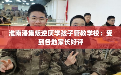 淮南潘集叛逆厌学孩子管教学校:受到各地家长好评 淮南潘集叛逆厌学孩子管教学校:受到各地家长好评