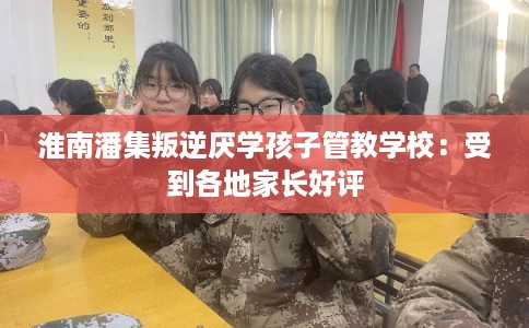淮南潘集叛逆厌学孩子管教学校：受到各地家长好评