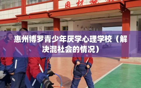 惠州博罗青少年厌学心理学校（解决混社会的情况）