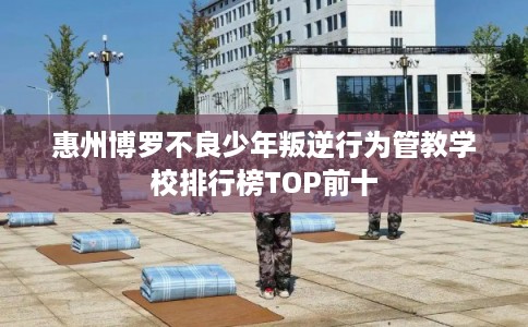 惠州博罗不良少年叛逆行为管教学校排行榜TOP前十 惠州博罗不良少年叛逆行为管教学校排行榜TOP前十